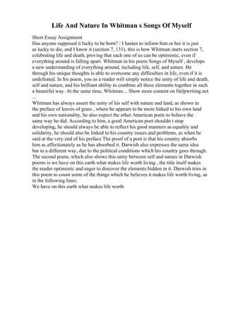 Life And Nature In Whitman s Songs Of Myself
Short Essay Assignment
Has anyone supposed it lucky to be born? / I hasten to inform him or her it is just
as lucky to die, and I know it (section 7, 131), this is how Whitman starts section 7,
celebrating life and death, proving that each one of us can be optimistic, even if
everything around is falling apart. Whitman in his poem Songs of Myself , develops
a new understanding of everything around, including life, self, and nature. He
through his unique thoughts is able to overcome any difficulties in life, even if it is
undefeated. In his poem, you as a reader will simply notice the unity of life and death,
self and nature, and his brilliant ability to combine all these elements together in such
a beautiful way. At the same time, Whitman... Show more content on Helpwriting.net
...
Whitman has always assert the unity of his self with nature and land, as shown in
the preface of leaves of grass , where he appears to be more linked to his own land
and his own nationality, he also expect the other American poets to behave the
same way he did. According to him, a good American poet shouldn t stop
developing, he should always be able to reflect his good manners as equality and
solidarity, he should also be linked to his country issues and problems, as when he
said at the very end of his preface The proof of a poet is that his country absorbs
him as affectionately as he has absorbed it. Darwish also expresses the same idea
but in a different way, due to the political conditions which his country goes through.
The second poem, which also shows this unity between self and nature in Darwish
poems is we have on this earth what makes life worth living , the title itself makes
the reader optimistic and eager to discover the elements hidden in it. Darwish tries in
this poem to count some of the things which he believes it makes life worth living, as
in the following lines:
We have on this earth what makes life worth
 