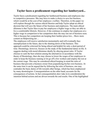 Taylor faces a predicament regarding her lumberyard...
Taylor faces a predicament regarding her lumberyard business and employees due
to competitive pressures. She may have to make a choice to save her business,
which would be at the cost of her employee s welfare. Therefore, in this paper we
will explore through the various ethical theories and help Taylor adopt an ethical
decision that will save the future of her business and employees. The main ethical
dilemma is that Taylor likes to pay her employees a higher wage so they are able to
live a comfortable lifestyle. However, if she continues to employ her employees at a
higher wage in comparison to her competitors then she may run out of business soon.
This is because her competitors are keeping their lumber prices low... Show more
content on Helpwriting.net ...
The employees will receive satisfaction momentarily and will eventually face
unemployment in the future, due to the shutting down of the business. This
approach could be criticized for being ethical and helpful for only a short period of
time. Deontology, however, focuses on the study of the fundamental duties in life. It
suggests dealing with moral dilemmas ideally by obeying preset rules. If Taylor
chooses to seek the best solution among the alternatives in accordance with the
theory of Deontology, then she may choose to lower the wages of her employees in
order to keep the business running or let go off a few workers and employ the rest at
the current wage. This may be considered ethical keeping in mind the rules of
business that prevents a business owner from jeopardizing his/her own business. At
the same time it can be argued that by following the rules of business, one may
contradict the basic duties of life towards other beings, which has been emphasized
by many deontologists. Consequentialism on the other hand, accounts for the
consequences of actions. In fact consequentialists don t take in to consideration the
intention behind actions and are driven towards the end results. One of the highlighted
 