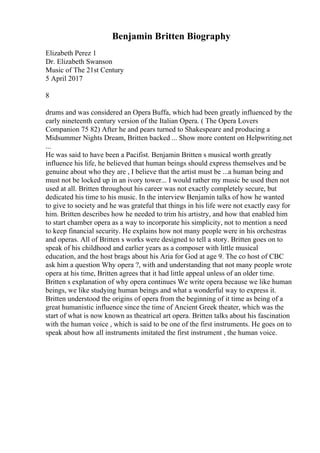 Benjamin Britten Biography
Elizabeth Perez 1
Dr. Elizabeth Swanson
Music of The 21st Century
5 April 2017
8
drums and was considered an Opera Buffa, which had been greatly influenced by the
early nineteenth century version of the Italian Opera. ( The Opera Lovers
Companion 75 82) After he and pears turned to Shakespeare and producing a
Midsummer Nights Dream, Britten backed ... Show more content on Helpwriting.net
...
He was said to have been a Pacifist. Benjamin Britten s musical worth greatly
influence his life, he believed that human beings should express themselves and be
genuine about who they are , I believe that the artist must be ...a human being and
must not be locked up in an ivory tower... I would rather my music be used then not
used at all. Britten throughout his career was not exactly completely secure, but
dedicated his time to his music. In the interview Benjamin talks of how he wanted
to give to society and he was grateful that things in his life were not exactly easy for
him. Britten describes how he needed to trim his artistry, and how that enabled him
to start chamber opera as a way to incorporate his simplicity, not to mention a need
to keep financial security. He explains how not many people were in his orchestras
and operas. All of Britten s works were designed to tell a story. Britten goes on to
speak of his childhood and earlier years as a composer with little musical
education, and the host brags about his Aria for God at age 9. The co host of CBC
ask him a question Why opera ?, with and understanding that not many people wrote
opera at his time, Britten agrees that it had little appeal unless of an older time.
Britten s explanation of why opera continues We write opera because we like human
beings, we like studying human beings and what a wonderful way to express it.
Britten understood the origins of opera from the beginning of it time as being of a
great humanistic influence since the time of Ancient Greek theater, which was the
start of what is now known as theatrical art opera. Britten talks about his fascination
with the human voice , which is said to be one of the first instruments. He goes on to
speak about how all instruments imitated the first instrument , the human voice.
 