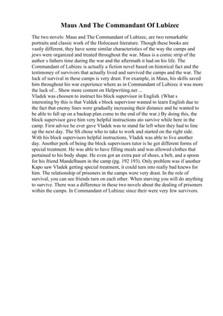 Maus And The Commandant Of Lubizec
The two novels: Maus and The Commandant of Lubizec, are two remarkable
portraits and classic work of the Holocaust literature. Though these books are
vastly different, they have some similar characteristics of the way the camps and
jews were organized and treated throughout the war. Maus is a comic strip of the
author s fathers time during the war and the aftermath it had on his life. The
Commandant of Lubizec is actually a fiction novel based on historical fact and the
testimoney of survivors that actually lived and survived the camps and the war. The
luck of survival in these camps is very drast. For example, in Maus, his skills saved
him throughout his war experience where as in Commandant of Lubizec it was more
the luck of... Show more content on Helpwriting.net ...
Vladek was choosen to instruct his block supervisor in English. (What s
interesting by this is that Valdek s block superviosr wanted to learn English due to
the fact that enemy lines were gradually increasing their distance and he wanted to
be able to fall up on a backup plan come to the end of the war.) By doing this, the
block supervisor gave him very helpful instructions ato survive while here in the
camp. First advice he ever gave Vladek was to stand far left when they had to line
up the next day. The SS chose who to take to work and started on the right side.
With his block supervisors helpful instructions, Vladek was able to live another
day. Another perk of being the block supervisors tutor is he got different forms of
special treatment. He was able to have filling meals and was allowed clothes that
pertained to his body shape. He even got an extra pair of shoes, a belt, and a spoon
for his friend Mandelbaum in the camp (pg. 192 193). Only problem was if another
Kapo saw Vladek getting special treatment, it could turn into really bad knews for
him. The relationship of prisoners in the camps were very drast. In the role of
survival, you can see friends turn on each other. When starving you will do anything
to survive. There was a difference in these two novels about the dealing of prisoners
within the camps. In Commandant of Lubizec since their were very few survivors.
 