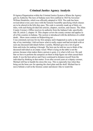 Criminal Justice Agency Analysis
D.Agency/Organization within the Criminal Justice System a.Where the Agency
gets its Authority The laws of Indiana were first codified in 1823 by Governor
William Hendricks, which was officially adopted in 1824. The code has been
revised about every year since with the General Assembly specifying which clauses
are to be altered in the bills they pass. The code is currently made up of thirty six
titles, with each being divided into articles, chapters, sections, and clauses. The Allen
County Coroner s Office receives its authority from the Indiana Code, specifically
title 36, article 2, chapter 14. This chapter covers the county coroner and applies to
all of the counties in Indiana. The section is introduced with the definition of a child
death... Show more content on Helpwriting.net ...
I was extremely nervous for my first autopsy and it happened as early as the second
day of my internship. I did not know what to really expect and had not dealt with or
seen any deceased individuals before. Luckily, Michael gave me a lot of good
hints and tricks for making it through. The best one he told me was to think of the
deceased individual as an empty vessel. What is lying on the table is not the
person, because what makes them a person is gone, it is what is left over. He said
that we have to perform the autopsies on them to help figure out what caused their
death. It was the best advice and I have continued to distance myself from the
individual by thinking in that matter. Even after several years as a deputy coroner,
Michael still has to handle his stress this way. This is especially true when they
bring out the bone saw for opening the chest plate and the skull. Michael has to
move behind a wall in the forensic center and doesn t like to watch the
 