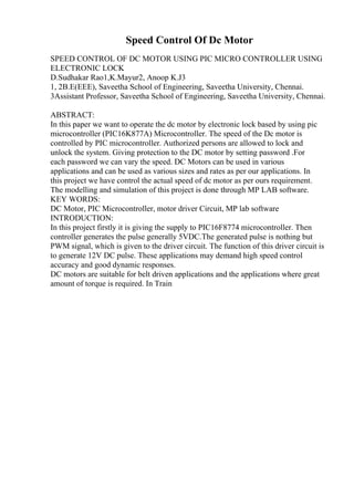 Speed Control Of Dc Motor
SPEED CONTROL OF DC MOTOR USING PIC MICRO CONTROLLER USING
ELECTRONIC LOCK
D.Sudhakar Rao1,K.Mayur2, Anoop K.J3
1, 2B.E(EEE), Saveetha School of Engineering, Saveetha University, Chennai.
3Assistant Professor, Saveetha School of Engineering, Saveetha University, Chennai.
ABSTRACT:
In this paper we want to operate the dc motor by electronic lock based by using pic
microcontroller (PIC16K877A) Microcontroller. The speed of the Dc motor is
controlled by PIC microcontroller. Authorized persons are allowed to lock and
unlock the system. Giving protection to the DC motor by setting password .For
each password we can vary the speed. DC Motors can be used in various
applications and can be used as various sizes and rates as per our applications. In
this project we have control the actual speed of dc motor as per ours requirement.
The modelling and simulation of this project is done through MP LAB software.
KEY WORDS:
DC Motor, PIC Microcontroller, motor driver Circuit, MP lab software
INTRODUCTION:
In this project firstly it is giving the supply to PIC16F8774 microcontroller. Then
controller generates the pulse generally 5VDC.The generated pulse is nothing but
PWM signal, which is given to the driver circuit. The function of this driver circuit is
to generate 12V DC pulse. These applications may demand high speed control
accuracy and good dynamic responses.
DC motors are suitable for belt driven applications and the applications where great
amount of torque is required. In Train
 