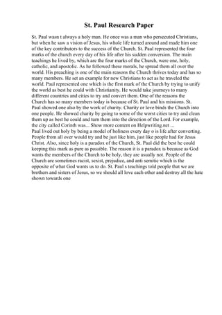 St. Paul Research Paper
St. Paul wasn t always a holy man. He once was a man who persecuted Christians,
but when he saw a vision of Jesus, his whole life turned around and made him one
of the key contributors to the success of the Church. St. Paul represented the four
marks of the church every day of his life after his sudden conversion. The main
teachings he lived by, which are the four marks of the Church, were one, holy,
catholic, and apostolic. As he followed these morals, he spread them all over the
world. His preaching is one of the main reasons the Church thrives today and has so
many members. He set an example for new Christians to act as he traveled the
world. Paul represented one which is the first mark of the Church by trying to unify
the world as best he could with Christianity. He would take journeys to many
different countries and cities to try and convert them. One of the reasons the
Church has so many members today is because of St. Paul and his missions. St.
Paul showed one also by the work of charity. Charity or love binds the Church into
one people. He showed charity by going to some of the worst cities to try and clean
them up as best he could and turn them into the direction of the Lord. For example,
the city called Corinth was... Show more content on Helpwriting.net ...
Paul lived out holy by being a model of holiness every day o is life after converting.
People from all over would try and be just like him, just like people had for Jesus
Christ. Also, since holy is a paradox of the Church, St. Paul did the best he could
keeping this mark as pure as possible. The reason it is a paradox is because as God
wants the members of the Church to be holy, they are usually not. People of the
Church are sometimes racist, sexist, prejudice, and anti semitic which is the
opposite of what God wants us to do. St. Paul s teachings told people that we are
brothers and sisters of Jesus, so we should all love each other and destroy all the hate
shown towards one
 