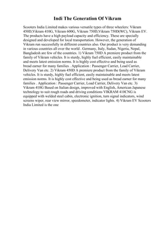 Indi The Generation Of Vikram
Scooters India Limited makes various versatile types of three wheelers: Vikram
450D,Vikram 410G, Vikram 600G, Vikram 750D,Vikram 750D(WC), Vikram EV.
The products have a high payload capacity and efficiency. These are specially
designed and developed for local transportation. However, the generation of
Vikram run successfully in different countries also. Our product is very demanding
in various countries all over the world . Germany, Italy, Sudan, Nigeria, Nepal,
Bangladesh are few of the countries. 1) Vikram 750D A premiere product from the
family of Vikram vehicles. It is sturdy, highly fuel efficient, easily maintainable
and meets latest emission norms. It is highly cost effective and being used as
bread earner for many families . Application : Passenger Carrier, Load Carrier,
Delivery Van etc. 2) Vikram 450D A premiere product from the family of Vikram
vehicles. It is sturdy, highly fuel efficient, easily maintainable and meets latest
emission norms. It is highly cost effective and being used as bread earner for many
families . Application : Passenger Carrier, Load Carrier, Delivery Van etc. 3)
Vikram 410G Based on Italian design, improved with English, American Japanese
technology to suit rough roads and driving conditions VIKRAM 410CNG is
equipped with welded steel cabin, electronic ignition, turn signal indicators, wind
screens wiper, rear view mirror, speedometer, indicator lights. 4) Vikram EV Scooters
India Limited is the one
 