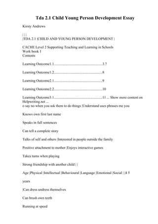 Tda 2.1 Child Young Person Development Essay
Kirsty Andrews
| | |
|TDA 2.1 |CHILD AND YOUNG PERSON DEVELOPMENT |
CACHE Level 2 Supporting Teaching and Learning in Schools
Work book 1
Contents
Learning Outcome1.1......................................................3.7
Learning Outcome1.2......................................................8
Learning Outcome2.1......................................................9
Learning Outcome2.2......................................................10
Learning Outcome3.1......................................................11 ... Show more content on
Helpwriting.net ...
o say no when you ask them to do things |Understand uses phrases me you
Knows own first last name
Speaks in full sentences
Can tell a complete story
Talks of self and others |Interested in people outside the family
Positive attachment to mother |Enjoys interactive games
Takes turns when playing
Strong friendship with another child | |
Age |Physical |Intellectual |Behavioural |Language |Emotional |Social | |4 5
years
|Can dress undress themselves
Can brush own teeth
Running at speed
 