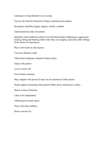 Learning to swing themselves on a swing
Can use the toilet by themselves |Enjoys matching items games
Recognises identifies bigger, biggest, smaller, smallest
Understands the order of numbers
Identifies names different colours |Can still demonstrate stubbornness, aggression,
kicking, biting and blaming others when they are naughty, especially older siblings
|Tells stories of experiences
Plays with words in silly rhymes
Uses new familiar words
Talks about imaginary situations |Enjoys jokes
Enjoys silly games
Loves to show off
Fear of dark continues
May compete with parent of same sex for attention of other parent
Needs support reassurance from parent |Often shows sensitivity to others
Shows a sense of humour
Likes to be independent
Affectionate towards others
Plays with other children
Shows concern for
 