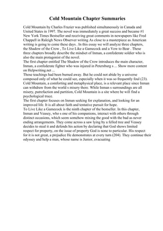 Cold Mountain Chapter Summaries
Cold Mountain by Charles Frazier was published simultaneously in Canada and
United States in 1997. The novel was immediately a great success and became #1
New York Times Bestseller and receiving great comments in newspapers like Fred
Chappell in Raleigh News Observer writing As close to a masterpiece as American
writing is going to come these days . In this essay we will analyze three chapters,
the Shadow of the Crow , To Live Like a Gamecock and a Vow to Bear . These
three chapters broadly describe the mindset of Inman, a confederate soldier who is
also the main protagonist of the novel.
The first chapter entitled The Shadow of the Crow introduces the main character,
Inman, a confederate fighter who was injured in Petersburg s ... Show more content
on Helpwriting.net ...
Those teachings had been burned away. But he could not abide by a universe
composed only of what he could see, especially when it was so frequently foul (23).
Cold Mountain, a comforting and metaphysical place, is a relevant place since Inman
can withdraw from the world s misery there. While Inman s surroundings are all
misery, putrefaction and partition, Cold Mountain is a site where he will find a
psychological truce.
The first chapter focuses on Inman seeking for explanation, and looking for an
improved life. It is all about faith and tentative pursuit for hope.
To Live Like a Gamecock is the ninth chapter of the bestseller. In this chapter,
Inman and Veasey, who s one of his companions, interact with others through
distinct occasions, which seem somehow mixing the good with the bad as never
ending arrangements. They come across a saw lying by a felled tree and Veasey
decides to steal it and defends his action by declaring that God shows limited
respect for property, on the issue of property God is none to particular. His respect
for it is not great, a prejudice He demonstrates at every turn (204). They continue their
odyssey and help a man, whose name is Junior, evacuating
 