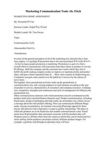 Marketing Communication Tools Ab. Fitch
MARKETING HOME ASSIGNMENT
By: Szeremlei PГ©ter
Seminar Leader: KapitГЎny JГіzsef
Module Leader: Dr. Tom Owens
Topic:
Communication Tools
Abercrombie Fitch Co.
1Introduction
In terms of the general perception of all of the marketing mix elements that a firm
may employ, it is perhaps В‘promotion that is the most prominent В‘P in the В‘4 P s
. In fact to many people promotion is marketing. Promotion is a part of a firm s
overall effort to communicate with consumers and others about its product or service
В‘offering . Both the company and the consumer have needs which they aim to
fulfill; the profit making company wishes to improve or maintain profits and market
share, and gain a better reputation than its ... Show more content on Helpwriting.net ...
Companies can gain some control over the publicity it receives by the release of
news items.
Put together, these promotional activities make up the promotional or
communications mix with varying emphasis on each element according to the type
of product or service, characteristics of consumers and company resources. Company
size, competitive strengths and weaknesses and style of management all influence the
promotional mix.
Other communications elements with which promotion must be coordinated are the
product itself, price and distribution channels used. Product communication, including
brand name, design of packaging and trade marks are all product cues which convey
a message about the total product offering. Price can communicate different things
under varying circumstances, for instance conveying В‘prestige appeal for those
buyers who perceive that a high price is equal to quality and prestige. The place in
which the products are to be found also has notable communications value. Retail
stores have В‘personalities that consumers associate with the products they sell.
Products receive a В‘halo effect from the outlets in which they can be found and two
stores selling similar products can project entirely different product images. For
example, a perfume sold through an upmarket store will have
 