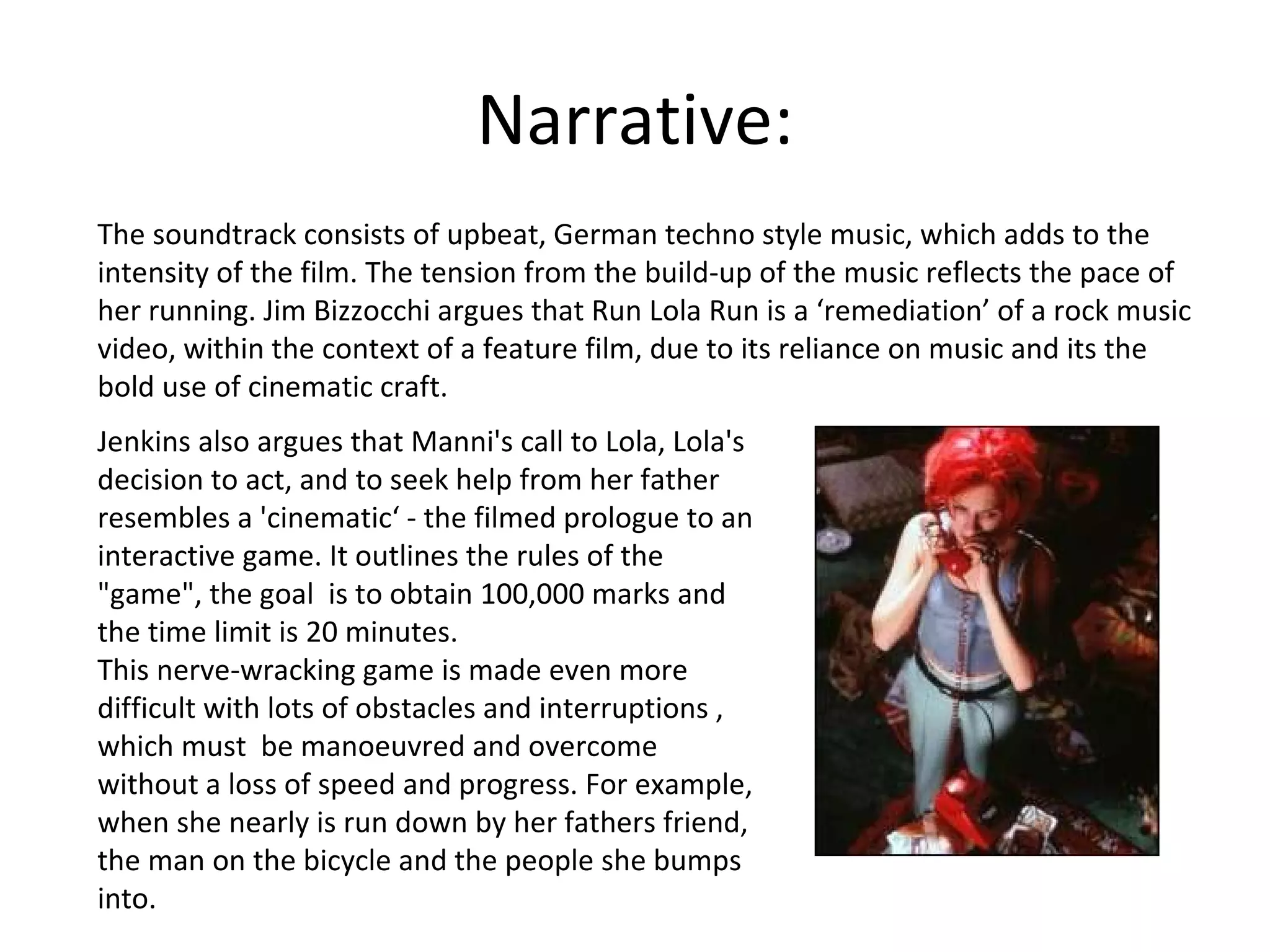Narrative: The soundtrack consists of upbeat, German techno style music, which adds to the intensity of the film. The tension from the build-up of the music reflects the pace of her running. Jim Bizzocchi argues that Run Lola Run is a ‘remediation’ of a rock music video, within the context of a feature film, due to its reliance on music and its the bold use of cinematic craft. Jenkins also argues that Manni's call to Lola, Lola's decision to act, and to seek help from her father resembles a 'cinematic‘ - the filmed prologue to an interactive game. It outlines the rules of the "game", the goal  is to obtain 100,000 marks and the time limit is 20 minutes. This nerve-wracking game is made even more difficult with lots of obstacles and interruptions , which must  be manoeuvred and overcome without a loss of speed and progress. For example, when she nearly is run down by her fathers friend, the man on the bicycle and the people she bumps into. 