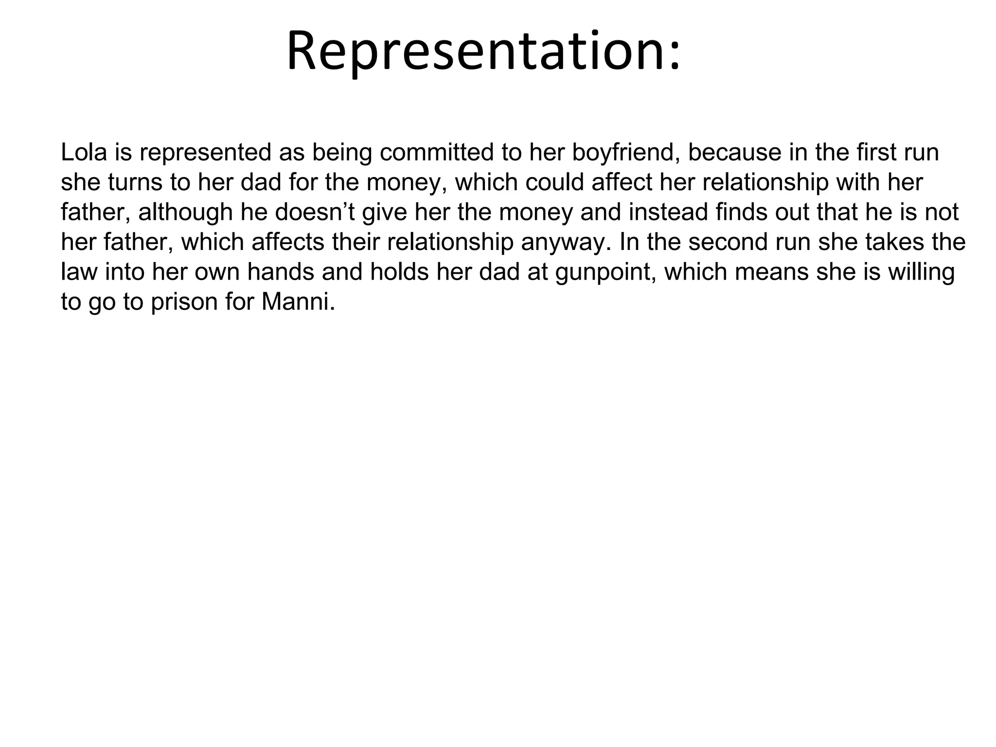 Representation: Lola is represented as being committed to her boyfriend, because in the first run she turns to her dad for the money, which could affect her relationship with her father, although he doesn’t give her the money and instead finds out that he is not her father, which affects their relationship anyway. In the second run she takes the law into her own hands and holds her dad at gunpoint, which means she is willing to go to prison for Manni.  