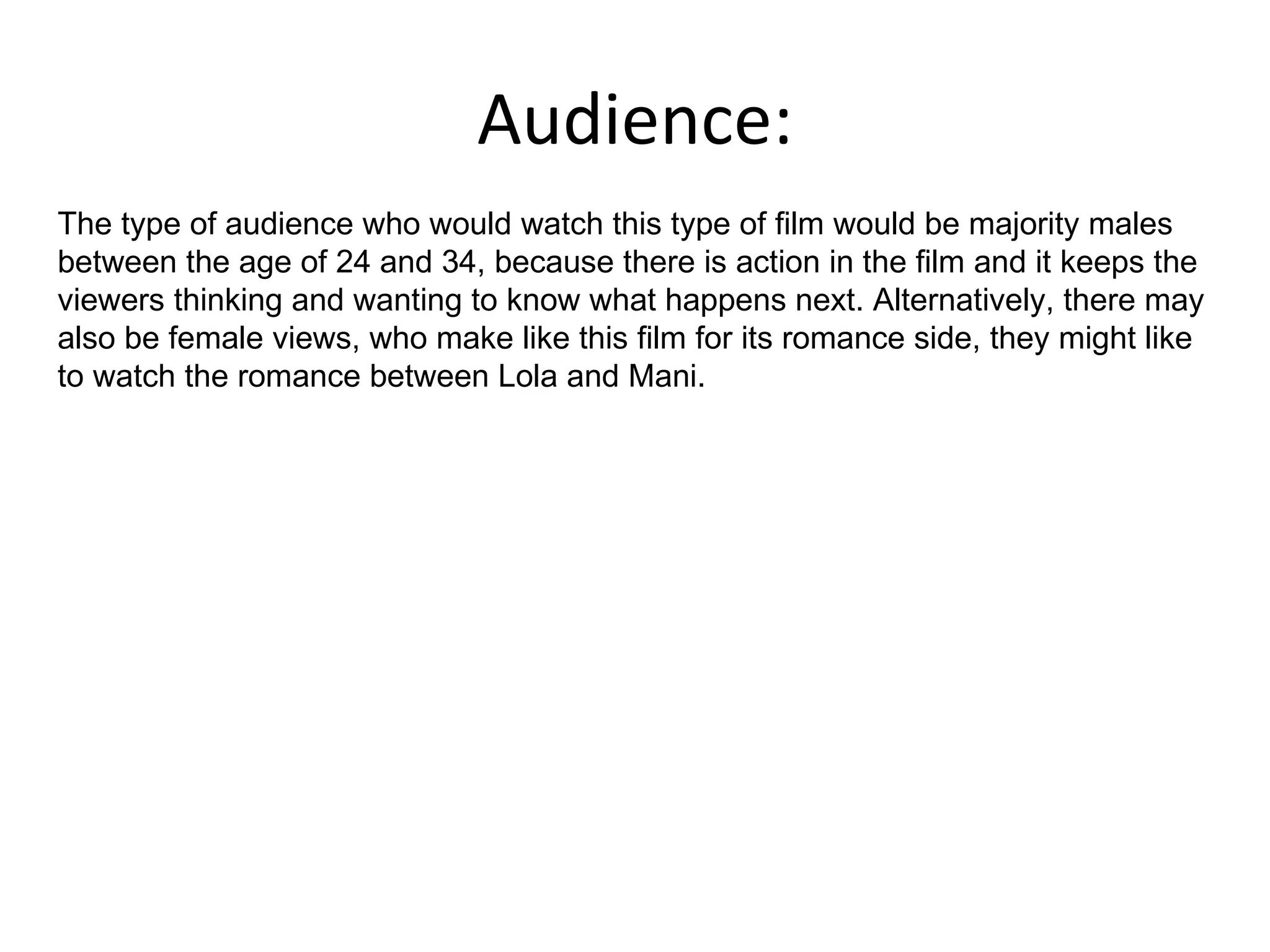 Audience: The type of audience who would watch this type of film would be majority males between the age of 24 and 34, because there is action in the film and it keeps the viewers thinking and wanting to know what happens next. Alternatively, there may also be female views, who make like this film for its romance side, they might like to watch the romance between Lola and Mani.  
