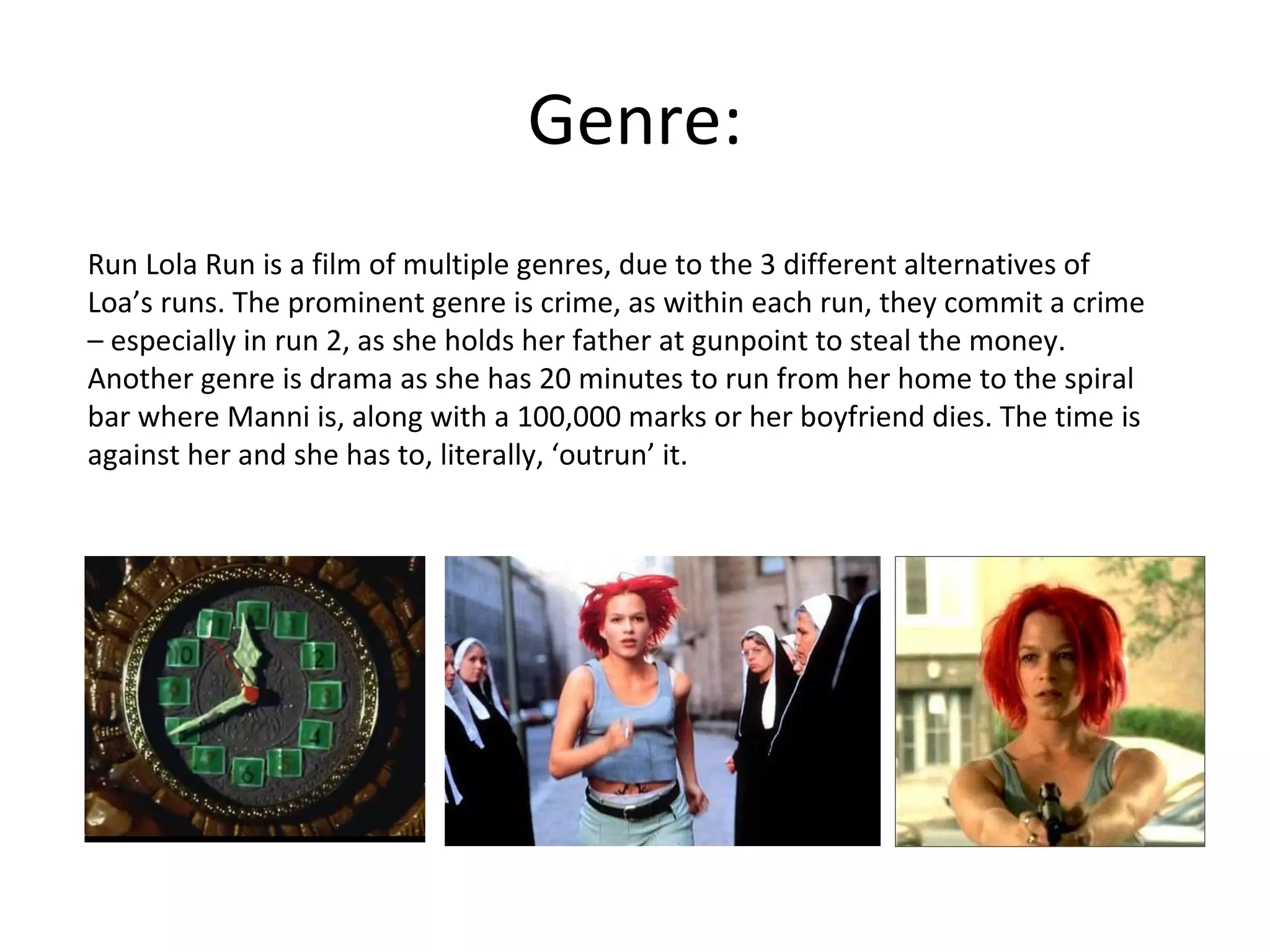 Genre: Run Lola Run is a film of multiple genres, due to the 3 different alternatives of Loa’s runs. The prominent genre is crime, as within each run, they commit a crime – especially in run 2, as she holds her father at gunpoint to steal the money. Another genre is drama as she has 20 minutes to run from her home to the spiral bar where Manni is, along with a 100,000 marks or her boyfriend dies. The time is against her and she has to, literally, ‘outrun’ it. 