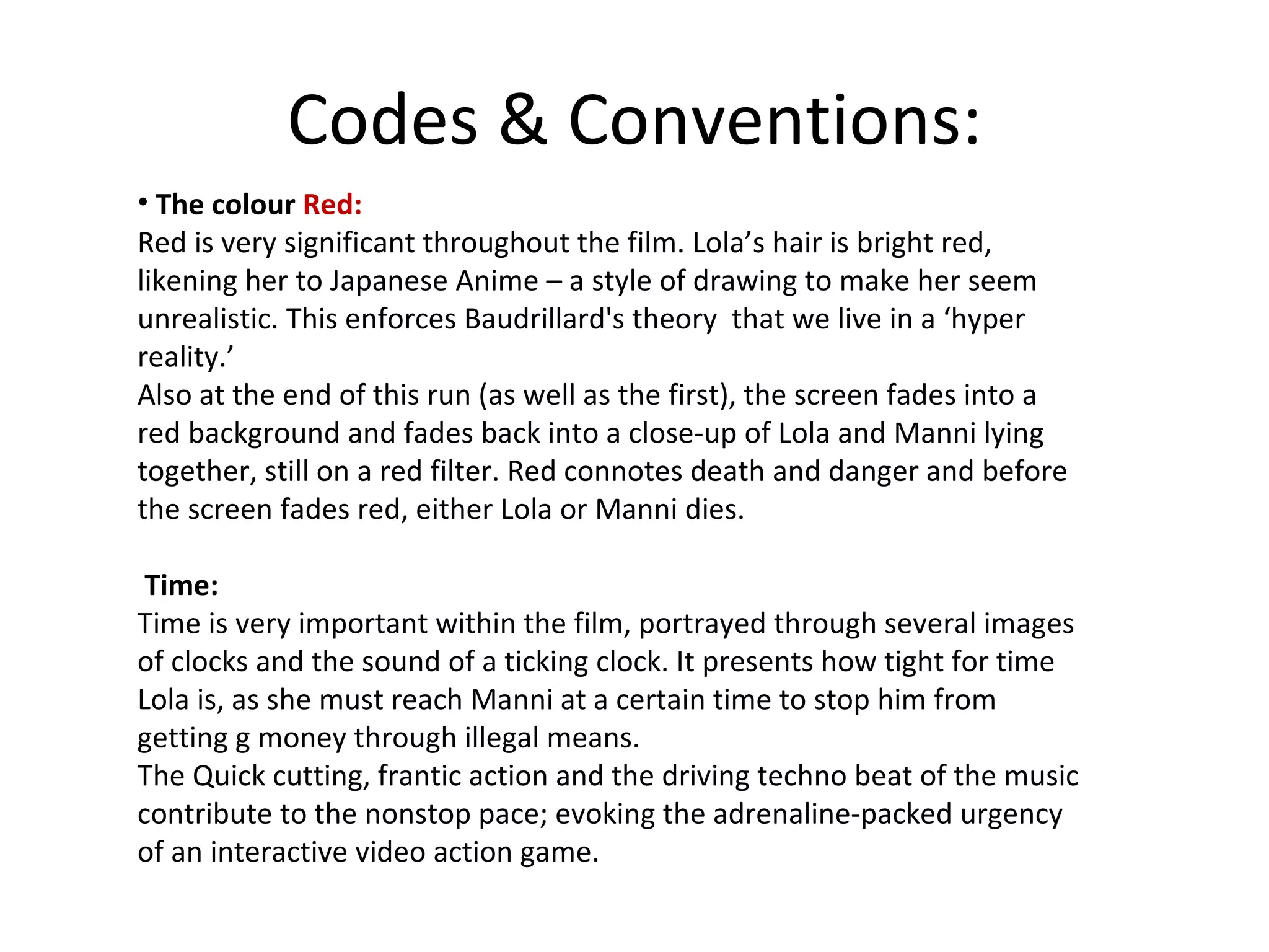 Codes & Conventions: The colour  Red:  Red is very significant throughout the film. Lola’s hair is bright red, likening her to Japanese Anime – a style of drawing to make her seem unrealistic. This enforces Baudrillard's theory  that we live in a ‘hyper reality.’ Also at the end of this run (as well as the first), the screen fades into a red background and fades back into a close-up of Lola and Manni lying together, still on a red filter. Red connotes death and danger and before the screen fades red, either Lola or Manni dies. Time: Time is very important within the film, portrayed through several images of clocks and the sound of a ticking clock. It presents how tight for time Lola is, as she must reach Manni at a certain time to stop him from getting g money through illegal means. The Quick cutting, frantic action and the driving techno beat of the music contribute to the nonstop pace; evoking the adrenaline-packed urgency of an interactive video action game. 