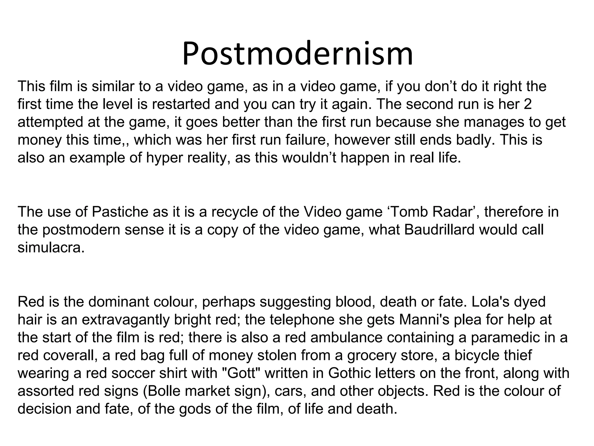 Postmodernism This film is similar to a video game, as in a video game, if you don’t do it right the first time the level is restarted and you can try it again. The second run is her 2 attempted at the game, it goes better than the first run because she manages to get money this time,, which was her first run failure, however still ends badly. This is also an example of hyper reality, as this wouldn’t happen in real life.  The use of Pastiche as it is a recycle of the Video game ‘Tomb Radar’, therefore in the postmodern sense it is a copy of the video game, what Baudrillard would call simulacra.  Red is the dominant colour, perhaps suggesting blood, death or fate. Lola's dyed hair is an extravagantly bright red; the telephone she gets Manni's plea for help at the start of the film is red; there is also a red ambulance containing a paramedic in a red coverall, a red bag full of money stolen from a grocery store, a bicycle thief wearing a red soccer shirt with "Gott" written in Gothic letters on the front, along with assorted red signs (Bolle market sign), cars, and other objects. Red is the colour of decision and fate, of the gods of the film, of life and death.  