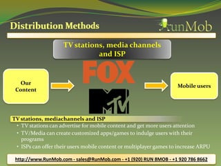 TV stations, media channels
                               and ISP


   Our
                                                                    Mobile users
 Content




TV stations, mediachannels and ISP
 • TV stations can advertise for mobile content and get more users attention
 • TV/Media can create customized apps/games to indulge users with their
   programs
 • ISPs can offer their users mobile content or multiplayer games to increase ARPU

 http://www.RunMob.com - sales@RunMob.com - +1 (920) RUN 8MOB - +1 920 786 8662
 