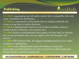 •RunMob is aggregating top rich media content that is compatible with wide
range of platforms for distribution.
•RunMob is concentrated on big brands that are selling worldwide and
trying to bring them to mobile platforms.
•RunMob is helping brand owners to convert their available content to
mobile formats so that they can monetize on it.
•RunMob focuses on advergaming where games can have static or dynamic
ads. In case of dynamic ads, you can supply us the Ads through a web
service.
•RunMob offer fremium titles. We support embedding paid services within
our games or applications.
•RunMob is also offering brand owners the chance to create new
games/apps on mobile platform as a way to monetize on their brands and
increase brand’s awareness among fans.

  http://www.RunMob.com - sales@RunMob.com - +1 (920) RUN 8MOB - +1 920 786 8662
 