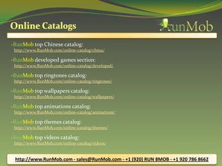 -RunMob top Chinese catalog:
 http://www.RunMob.com/online-catalog/china/

-RunMob developed games section:
 http://www.RunMob.com/online-catalog/developed/

-RunMob top ringtones catalog:
 http://www.RunMob.com/online-catalog/ringtones/

-RunMob top wallpapers catalog:
 http://www.RunMob.com/online-catalog/wallpapers/

-RunMob top animations catalog:
 http://www.RunMob.com/online-catalog/animations/

-RunMob top themes catalog:
 http://www.RunMob.com/online-catalog/themes/

-RunMob top videos catalog:
 http://www.RunMob.com/online-catalog/videos/


 http://www.RunMob.com - sales@RunMob.com - +1 (920) RUN 8MOB - +1 920 786 8662
 