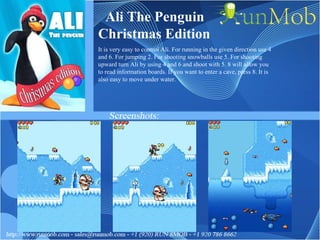 Ali The Penguin Christmas Edition It is very easy to control Ali. For running in the given direction use 4 and 6. For jumping 2. For shooting snowballs use 5. For shooting upward turn Ali by using 4 and 6 and shoot with 5. 8 will allow you to read information boards. If you want to enter a cave, press 8. It is also easy to move under water.  
