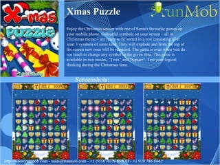 Xmas Puzzle Enjoy the Christmas season with one of Santa's favourite games on your mobile phone. Colourful symbols on your screen – all in Christmas theme – are ready to be sorted in a row consisting of at least 3 symbols of same kind. They will explode and from the top of the screen new ones will be supplied. The game is over when you do not reach to change any symbol in the given time. The game is available in two modes, "Twix" and "Square". Test your logical thinking during the Christmas time. 