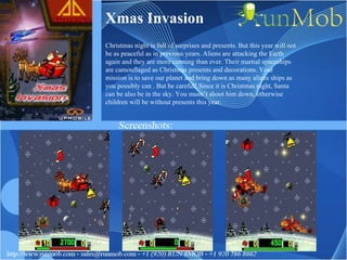Xmas Invasion Christmas night is full of surprises and presents. But this year will not be as peaceful as in previous years. Aliens are attacking the Earth again and they are more cunning than ever. Their martial spaceships are camouflaged as Christmas presents and decorations. Your mission is to save our planet and bring down as many aliens ships as you possibly can . But be careful! Since it is Christmas night, Santa can be also be in the sky. You musn’t shoot him down, otherwise children will be without presents this year. 