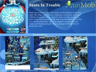 Santa In Trouble Santa Claus was traveling on his sleigh with his reindeers in the deep night. The village with the snowy landscape was all quiet and sleepy while he was passing above. Suddenly Santa saw dark clouds and a heavy storm. Santa couldn't decide what to do and suddenly wind and snow was all around him. Santa was caught in a storm, losing his balance and dropping the gifts he was carrying for the children all around the world.  