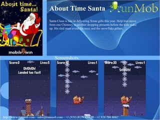 About Time Santa Santa Claus is late in delivering Xmas gifts this year. Help him move from one Chimney to another dropping presents before the kids wake up. His sled must avoid the trees and the snowflake pillars. 