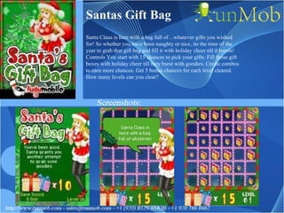 Santas Gift Bag Santa Claus is here with a bag full of…whatever gifts you wished for! So whether you have been naughty or nice, its the time of the year to grab that gift bag and fill it with holiday cheer till it bursts! Controls You start with 15 chances to pick your gifts. Fill those gift boxes with holiday cheer till they burst with goodies. Create combos to earn more chances. Get 5 bonus chances for each level cleared. How many levels can you clear? 