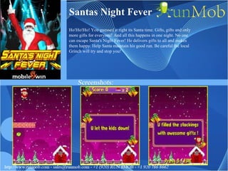 Santas Night Fever Ho!Ho!Ho! You guessed it right its Santa time. Gifts, gifts and only more gifts for everyone! And all this happens in one night. No one can escape Santa's Night Fever! He delivers gifts to all and makes them happy. Help Santa maintain his good run. Be careful the local Grinch will try and stop you! 