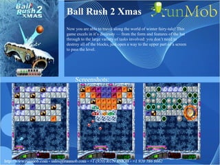 Ball Rush 2 Xmas Now you are able to travel along the world of winter fairy-tale! This game excels in it’s diversity — from the form and features of the bat through to the large variety of tasks involved: you don’t need to destroy all of the blocks, just open a way to the upper part of a screen to pass the level. 