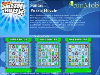 Santas Puzzle Huzzle Get in the christmas spririt in no time with Santas Puzzle Huzzle. Push the rows of christmas wares to make combinations of three or more and watch them explode into christmas joy. Try to blow up items in every move in Turn Attack! Try to blow up as many items as possible in 60 seconds in Time Attack! Try to clear the field of items in as few moves as possible in Clear Attack! 