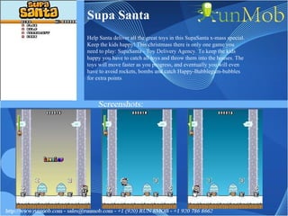 Supa Santa Help Santa deliver all the great toys in this SupaSanta x-mass special. Keep the kids happy! This christmass there is only one game you need to play: SupaSanta - Toy Delivery Agency. To keep the kids happy you have to catch all toys and throw them into the houses. The toys will move faster as you progress, and eventually you will even have to avoid rockets, bombs and catch Happy-Bubblegum-bubbles for extra points 