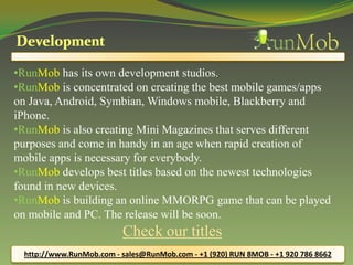 •RunMob has its own development studios.
•RunMob is concentrated on creating the best mobile games/apps
on Java, Android, Symbian, Windows mobile, Blackberry and
iPhone.
•RunMob is also creating Mini Magazines that serves different
purposes and come in handy in an age when rapid creation of
mobile apps is necessary for everybody.
•RunMob develops best titles based on the newest technologies
found in new devices.
•RunMob is building an online MMORPG game that can be played
on mobile and PC. The release will be soon.
Check our titles
http://www.RunMob.com - sales@RunMob.com - +1 (920) RUN 8MOB - +1 920 786 8662
 