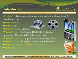 •RunMob is both a manufacturer and distributor of mobile rich
media such as:
•Mobile Games
•Mobile Apps
•Mobile Movies (Videos)
•Mobile Music: (Full track, RBT, CRBT, funny,
creative, DJ, mix, MTV, billboards…etc)
•Mobile Magazines: apps that serves as magazines.
•Mobile Comics: bringing comics to mobile world!
•Mobile Wallpapers, Mobile Animations
•Mobile eBooks
http://www.RunMob.com - sales@RunMob.com - +1 (920) RUN 8MOB - +1 920 786 8662
 