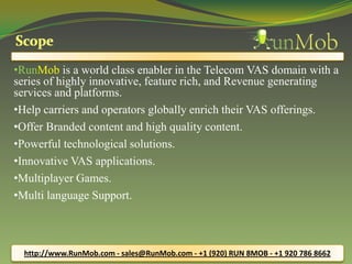 •RunMob is a world class enabler in the Telecom VAS domain with a
series of highly innovative, feature rich, and Revenue generating
services and platforms.
•Help carriers and operators globally enrich their VAS offerings.
•Offer Branded content and high quality content.
•Powerful technological solutions.
•Innovative VAS applications.
•Multiplayer Games.
•Multi language Support.
http://www.RunMob.com - sales@RunMob.com - +1 (920) RUN 8MOB - +1 920 786 8662
 