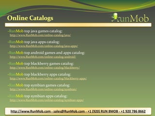 -RunMob top java games catalog:
http://www.RunMob.com/online-catalog/java/
-RunMob top java apps catalog:
http://www.RunMob.com/online-catalog/java-apps/
-RunMob top android games and apps catalog:
http://www.RunMob.com/online-catalog/android/
-RunMob top blackberry games catalog:
http://www.RunMob.com/online-catalog/blackberry/
-RunMob top blackberry apps catalog:
http://www.RunMob.com/online-catalog/blackberry-apps/
-RunMob top symbian games catalog:
http://www.RunMob.com/online-catalog/symbian/
-RunMob top symbian apps catalog:
http://www.RunMob.com/online-catalog/symbian-apps/
http://www.RunMob.com - sales@RunMob.com - +1 (920) RUN 8MOB - +1 920 786 8662
 