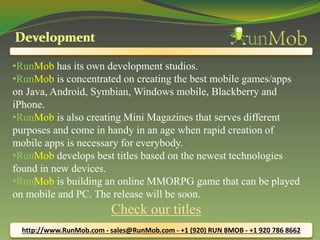 •RunMob has its own development studios. 
•RunMob is concentrated on creating the best mobile games/apps 
on Java, Android, Symbian, Windows mobile, Blackberry and 
iPhone. 
•RunMob is also creating Mini Magazines that serves different 
purposes and come in handy in an age when rapid creation of 
mobile apps is necessary for everybody. 
•RunMob develops best titles based on the newest technologies 
found in new devices. 
•RunMob is building an online MMORPG game that can be played 
on mobile and PC. The release will be soon. 
Check our titles 
http://www.RunMob.com - sales@RunMob.com - +1 (920) RUN 8MOB - +1 920 786 8662 
 