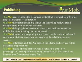 •RunMob is aggregating top rich media content that is compatible with wide 
range of platforms for distribution. 
•RunMob is concentrated on big brands that are selling worldwide and 
trying to bring them to mobile platforms. 
•RunMob is helping brand owners to convert their available content to 
mobile formats so that they can monetize on it. 
•RunMob focuses on advergaming where games can have static or dynamic 
ads. In case of dynamic ads, you can supply us the Ads through a web 
service. 
•RunMob offer fremium titles. We support embedding paid services within 
our games or applications. 
•RunMob is also offering brand owners the chance to create new 
games/apps on mobile platform as a way to monetize on their brands and 
increase brand’s awareness among fans. 
http://www.RunMob.com - sales@RunMob.com - +1 (920) RUN 8MOB - +1 920 786 8662 
 