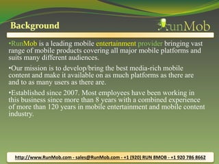 •RunMob is a leading mobile entertainment provider bringing vast 
range of mobile products covering all major mobile platforms and 
suits many different audiences. 
•Our mission is to develop/bring the best media-rich mobile 
content and make it available on as much platforms as there are 
and to as many users as there are. 
•Established since 2007. Most employees have been working in 
this business since more than 8 years with a combined experience 
of more than 120 years in mobile entertainment and mobile content 
industry. 
http://www.RunMob.com - sales@RunMob.com - +1 (920) RUN 8MOB - +1 920 786 8662 
 