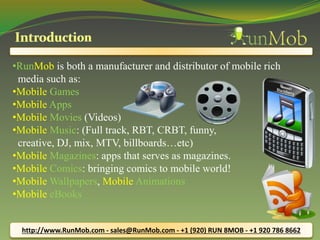 •RunMob is both a manufacturer and distributor of mobile rich 
media such as: 
•Mobile Games 
•Mobile Apps 
•Mobile Movies (Videos) 
•Mobile Music: (Full track, RBT, CRBT, funny, 
creative, DJ, mix, MTV, billboards…etc) 
•Mobile Magazines: apps that serves as magazines. 
•Mobile Comics: bringing comics to mobile world! 
•Mobile Wallpapers, Mobile Animations 
•Mobile eBooks 
http://www.RunMob.com - sales@RunMob.com - +1 (920) RUN 8MOB - +1 920 786 8662 
 
