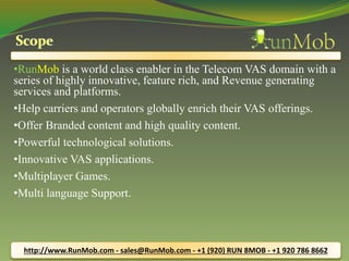 •RunMob is a world class enabler in the Telecom VAS domain with a 
series of highly innovative, feature rich, and Revenue generating 
services and platforms. 
•Help carriers and operators globally enrich their VAS offerings. 
•Offer Branded content and high quality content. 
•Powerful technological solutions. 
•Innovative VAS applications. 
•Multiplayer Games. 
•Multi language Support. 
http://www.RunMob.com - sales@RunMob.com - +1 (920) RUN 8MOB - +1 920 786 8662 
 