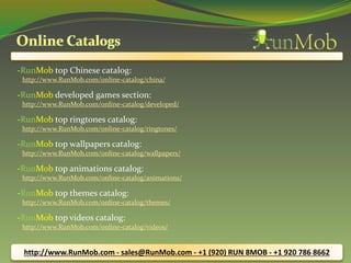 -RunMob top Chinese catalog: 
http://www.RunMob.com/online-catalog/china/ 
-RunMob developed games section: 
http://www.RunMob.com/online-catalog/developed/ 
-RunMob top ringtones catalog: 
http://www.RunMob.com/online-catalog/ringtones/ 
-RunMob top wallpapers catalog: 
http://www.RunMob.com/online-catalog/wallpapers/ 
-RunMob top animations catalog: 
http://www.RunMob.com/online-catalog/animations/ 
-RunMob top themes catalog: 
http://www.RunMob.com/online-catalog/themes/ 
-RunMob top videos catalog: 
http://www.RunMob.com/online-catalog/videos/ 
http://www.RunMob.com - sales@RunMob.com - +1 (920) RUN 8MOB - +1 920 786 8662 
 