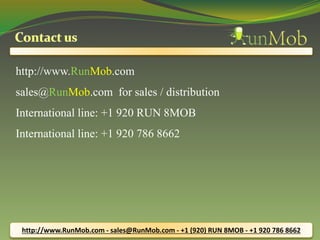 http://www.RunMob.com 
sales@RunMob.com for sales / distribution 
International line: +1 920 RUN 8MOB 
International line: +1 920 786 8662 
http://www.RunMob.com - sales@RunMob.com - +1 (920) RUN 8MOB - +1 920 786 8662 
 