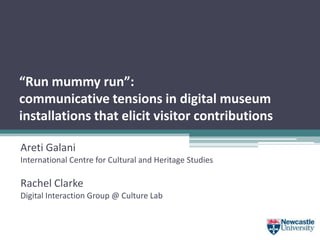 “Run mummy run”:
communicative tensions in digital museum
installations that elicit visitor contributions
Areti Galani
International Centre for Cultural and Heritage Studies
Rachel Clarke
Digital Interaction Group @ Culture Lab
 