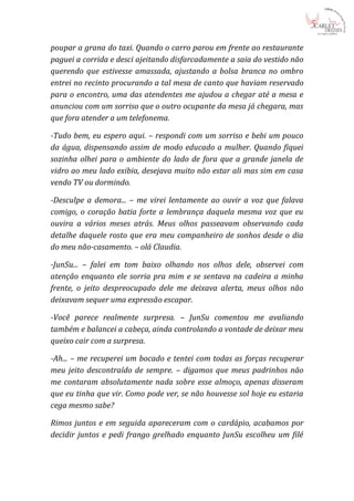 poupar a grana do taxi. Quando o carro parou em frente ao restaurante
paguei a corrida e desci ajeitando disfarcadamente a saia do vestido não
querendo que estivesse amassada, ajustando a bolsa branca no ombro
entrei no recinto procurando a tal mesa de canto que haviam reservado
para o encontro, uma das atendentes me ajudou a chegar até a mesa e
anunciou com um sorriso que o outro ocupante da mesa já chegara, mas
que fora atender a um telefonema.

-Tudo bem, eu espero aqui. – respondi com um sorriso e bebi um pouco
da água, dispensando assim de modo educado a mulher. Quando fiquei
sozinha olhei para o ambiente do lado de fora que a grande janela de
vidro ao meu lado exibia, desejava muito não estar ali mas sim em casa
vendo TV ou dormindo.

-Desculpe a demora... – me virei lentamente ao ouvir a voz que falava
comigo, o coração batia forte a lembrança daquela mesma voz que eu
ouvira a vários meses atrás. Meus olhos passeavam observando cada
detalhe daquele rosto que era meu companheiro de sonhos desde o dia
do meu não-casamento. – olá Claudia.

-JunSu... – falei em tom baixo olhando nos olhos dele, observei com
atenção enquanto ele sorria pra mim e se sentava na cadeira a minha
frente, o jeito despreocupado dele me deixava alerta, meus olhos não
deixavam sequer uma expressão escapar.

-Você parece realmente surpresa. – JunSu comentou me avaliando
também e balancei a cabeça, ainda controlando a vontade de deixar meu
queixo cair com a surpresa.

-Ah... – me recuperei um bocado e tentei com todas as forças recuperar
meu jeito descontraído de sempre. – digamos que meus padrinhos não
me contaram absolutamente nada sobre esse almoço, apenas disseram
que eu tinha que vir. Como pode ver, se não houvesse sol hoje eu estaria
cega mesmo sabe?

Rimos juntos e em seguida apareceram com o cardápio, acabamos por
decidir juntos e pedi frango grelhado enquanto JunSu escolheu um filé
 
