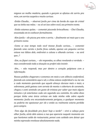 mignon ao molho madeira, quando o garçom se afastou ele sorriu pra
mim, um sorriso suspeito e muito curioso.

-Então Claudia... – observei JunSu por cima da borda do copo de cristal
que eu tinha nas mãos. – eu só sei isso sobre você, seu primeiro nome.

-Então estamos quites. – comentei piscando brincalhona. – Choi Claudia,
encantada em te conhecer formalmente.

-Kim JunSu – ele piscou pra mim e sorriu. – finalmente sei mais que o seu
primeiro nome.

-Como se esse tempo todo você tivesse ficado curioso... – comentei
fazendo uma careta e JunSu ficou calado, apenas um pequeno sorriso
estava nos lábios dele, endireitei a coluna o olhando curiosa. – ou será
que...?

-Sim, eu fiquei curioso... – ele respondeu, os olhos revelando a verdade. –
mas considerando toda a situação eu preferi não insistir.

-Hm... – não respondi, mas por dentro o coração palpitava com a
informação.

Nossos pedidos chegaram e comemos em meio a um silêncio confortável,
fazendo um comentário aqui e ali, o clima estava confortável e eu me via
a cada momento querendo que aquele almoço durasse mais e mais; a
sobremesa, petit gateau com sorvete de menta e cobertura de caramelo,
chegou e comi sentindo um gosto de tristeza por saber que mais alguns
minutos e já estaríamos cada um seguindo seu caminho. Eu sabia disso
porque tinha uma única certeza em toda minha vida sobre aquele
momento: JunSu era encantadoramente perigoso, a qualquer momento
eu poderia me apaixonar por ele e então eu realmente estaria perdida
para sempre.

-Tem algo da faculdade pra fazer hoje a tarde? – virei a cabeça para
olhar JunSu, atrás dele estava a rua que aparecia naquele momento em
que havíamos saído do restaurante, pensei com cuidado sem deixar que
minha expressão revelasse absolutamente nada.
 