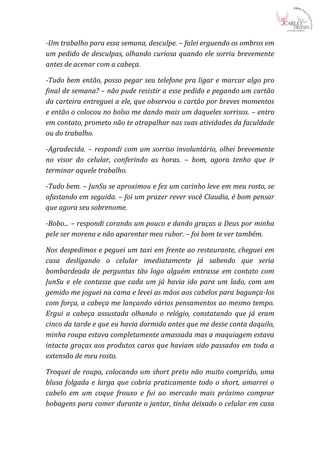 -Um trabalho para essa semana, desculpe. – falei erguendo os ombros em
um pedido de desculpas, olhando curiosa quando ele sorriu brevemente
antes de acenar com a cabeça.

-Tudo bem então, posso pegar seu telefone pra ligar e marcar algo pro
final de semana? – não pude resistir a esse pedido e pegando um cartão
da carteira entreguei a ele, que observou o cartão por breves momentos
e então o colocou no bolso me dando mais um daqueles sorrisos. – entro
em contato, prometo não te atrapalhar nas suas atividades da faculdade
ou do trabalho.

-Agradecida. – respondi com um sorriso involuntário, olhei brevemente
no visor do celular, conferindo as horas. – bom, agora tenho que ir
terminar aquele trabalho.

-Tudo bem. – JunSu se aproximou e fez um carinho leve em meu rosto, se
afastando em seguida. – foi um prazer rever você Claudia, é bom pensar
que agora seu sobrenome.

-Bobo... – respondi corando um pouco e dando graças a Deus por minha
pele ser morena e não aparentar meu rubor. – foi bom te ver também.

Nos despedimos e peguei um taxi em frente ao restaurante, cheguei em
casa desligando o celular imediatamente já sabendo que seria
bombardeada de perguntas tão logo alguém entrasse em contato com
JunSu e ele contasse que cada um já havia ido para um lado, com um
gemido me joguei na cama e levei as mãos aos cabelos para bagunça-los
com força, a cabeça me lançando vários pensamentos ao mesmo tempo.
Ergui a cabeça assustada olhando o relógio, constatando que já eram
cinco da tarde e que eu havia dormido antes que me desse conta daquilo,
minha roupa estava completamente amassada mas a maquiagem estava
intacta graças aos produtos caros que haviam sido passados em toda a
extensão de meu rosto.

Troquei de roupa, colocando um short preto não muito comprido, uma
blusa folgada e larga que cobria praticamente todo o short, amarrei o
cabelo em um coque frouxo e fui ao mercado mais próximo comprar
bobagens para comer durante o jantar, tinha deixado o celular em casa
 