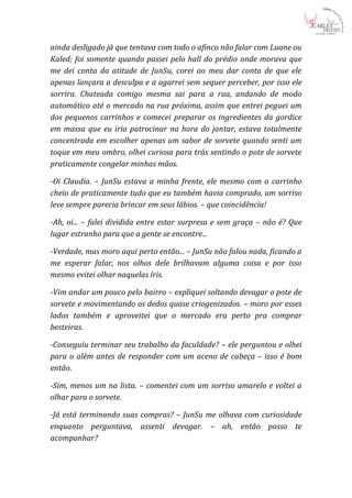 ainda desligado já que tentava com todo o afinco não falar com Luane ou
Kaled; foi somente quando passei pelo hall do prédio onde morava que
me dei conta da atitude de JunSu, corei ao meu dar conta de que ele
apenas lançara a desculpa e a agarrei sem sequer perceber, por isso ele
sorrira. Chateada comigo mesma sai para a rua, andando de modo
automático até o mercado na rua próxima, assim que entrei peguei um
dos pequenos carrinhos e comecei preparar os ingredientes da gordice
em massa que eu iria patrocinar na hora do jantar, estava totalmente
concentrada em escolher apenas um sabor de sorvete quando senti um
toque em meu ombro, olhei curiosa para trás sentindo o pote de sorvete
praticamente congelar minhas mãos.

-Oi Claudia. – JunSu estava a minha frente, ele mesmo com o carrinho
cheio de praticamente tudo que eu também havia comprado, um sorriso
leve sempre parecia brincar em seus lábios. – que coincidência!

-Ah, oi... – falei dividida entre estar surpresa e sem graça – não é? Que
lugar estranho para que a gente se encontre...

-Verdade, mas moro aqui perto então... – JunSu não falou nada, ficando a
me esperar falar, nos olhos dele brilhavam alguma coisa e por isso
mesmo evitei olhar naquelas íris.

-Vim andar um pouco pelo bairro – expliquei soltando devagar o pote de
sorvete e movimentando os dedos quase criogenizados. – moro por esses
lados também e aproveitei que o mercado era perto pra comprar
besteiras.

-Conseguiu terminar seu trabalho da faculdade? – ele perguntou e olhei
para o além antes de responder com um aceno de cabeça – isso é bom
então.

-Sim, menos um na lista. – comentei com um sorriso amarelo e voltei a
olhar para o sorvete.

-Já está terminando suas compras? – JunSu me olhava com curiosidade
enquanto perguntava, assenti devagar. – ah, então posso te
acompanhar?
 