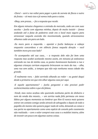 -Claro! – sorri e me voltei para pegar o pote de sorvete de flocos e outro
de frutas. – só mais isso e já vamos indo para o caixa.

-Okay, sem pressa... – foi a resposta que recebi.

Em alguns minutos chegamos a entrada do mercado, cada um com suas
sacolas – JunSu com algumas minhas, depois de muito insistir – fomos
andando até a faixa de pedestres onde era o local mais seguro para
atravessar naquela avenida tão movimentada, quando atravessamos
olhamos cada um para um lado.

-Eu moro para a esquerda. – apontei e JunSu balançou a cabeça
enquanto concordava e em silêncio fomos naquela direção – você
também mora pra esse lado?

-Te acompanho até sua casa... – a resposta dele não foi bem uma
resposta mas acabei aceitando mesmo assim, em minutos já estávamos
entrando na rua de minha casa, os postes iluminavam bastante a rua e
algumas crianças corriam enquanto brincavam no meio da rua. – olha,
uma rua sem saída... a tempos que não vejo nenhuma nessa cidade tão
grande.

-É realmente rara. – falei sorrindo olhando ao redor – eu gostei daqui
desde a primeira vez que vim olhar alguma casa por aqui.

-E aquele apartamento? – JunSu perguntei e não precisei pedir
esclarecimentos sobre o que ele falava.

-Vendi, meu noivo acabou não querendo nenhuma parte do dinheiro e
nem da venda dos moveis... – um sorriso nada feliz permeou em meus
lábios por alguns momentos ao lembrar que Hon Gi nunca mais quisera
entrar em contato comigo senão através de advogados e depois de todo o
papelão ele mesmo não quisera pegar nada de volta, deixando as coisas e
sua parte no apartamento como uma espécie de consolo pelo casamento
não realizado. – com o valor comprei essa casa e a mobiliei inteira, além
de investir um pouco em algumas outras coisas.
 