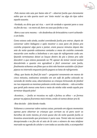 -Pelo menos não saiu por baixo não é? – observei JunSu que claramente
sabia que eu não queria ouvir um ‘sinto muito’ ou algo do tipo sobre
aquele assunto.

-Verdade, eu diria que sai rica. – sorri de verdade e apontei para a casa
no fim da rua. – eu moro ali, bem na casa que fecha a rua.

-Bem a sua cara mesmo. – ele desdenhou de brincadeira e sorri achando-
o um bobo.

Como estava cedo ainda, acabei convidando JunSu pra entrar, depois de
conversar sobre bobagens e após mostrar a casa para ele fomos pra
cozinha preparar algo para o jantar, eram poucos minutos depois das
sete da noite quando estávamos sentados a mesa da cozinha comendo
macarrão com molho a bolonhesa e um copo de refrigerante cada um.
Quando terminamos deixei as louças dentro da pia e fomos pra sala
descobrir o que estava passando na TV, apesar do temor inicial acabei
descobrindo o quanto era agradável e fácil conversar com JunSu,
finalmente achamos um filme que os dois não haviam assistido e fui fazer
pipoca no intervalo enquanto JunSu pegava as latas de refrigerante.

-Okay, que bosta de final foi esse? – perguntei novamente em menos de
cinco minutos, estávamos sentados em um sofá de palha colocado na
varanda de minha casa, observávamos as crianças brincando de futebol
na rua enquanto as meninas pulavam corda mais adiante. – não acredito
que perdi pelo menos uma hora e meia da minha vida vendo aquilo pra
terminar daquele jeito!

-Acontece... – JunSu se recostou no sofá e fechou os olhos – se formos
pensar na pipoca ficaremos mais tristes, então só vamos deixar pra lá.

-Boa decisão - falei dando risada.

Voltamos a conversar sobre outras coisas, parando em alguns momentos
apenas para observar as crianças que corriam ou só para ouvir os
barulhos da noite mesmo, já eram quase dez da noite quando JunSu se
levantou anunciando que precisava ir para casa. Tentei não me mostrar
decepcionada e no fim ele só saiu de lá com o número do meu telefone
marcado na agenda do celular e com todas as sacolas dele, o acompanhei
 