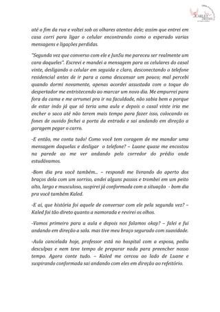 até o fim da rua e voltei sob os olhares atentos dele; assim que entrei em
casa corri para ligar o celular encontrando como o esperado varias
mensagens e ligações perdidas.

“Segunda vez que converso com ele e JunSu me pareceu ser realmente um
cara daqueles”. Escrevi e mandei a mensagem para os celulares do casal
vinte, desligando o celular em seguida e claro, desconectando o telefone
residencial antes de ir para a cama descansar um pouco; mal percebi
quando dormi novamente, apenas acordei assustada com o toque do
despertador me entristecendo ao marcar um novo dia. Me empurrei para
fora da cama e me arrumei pra ir na faculdade, não sabia bem o porque
de estar indo já que só teria uma aula e depois o casal vinte iria me
encher o saco até não terem mais tempo para fazer isso, colocando os
fones de ouvido fechei a porta da entrada e sai andando em direção a
garagem pegar o carro.

-E então, me conta tudo! Como você tem coragem de me mandar uma
mensagem daquelas e desligar o telefone? – Luane quase me encostou
na parede ao me ver andando pelo corredor do prédio onde
estudávamos.

-Bom dia pra você também... – respondi me livrando do aperto dos
braços dela com um sorriso, andei alguns passos e trombei em um peito
alto, largo e musculoso, suspirei já conformada com a situação - bom dia
pra você também Kaled.

-E ai, que história foi aquele de conversar com ele pela segunda vez? –
Kaled foi tão direto quanto a namorada e revirei os olhos.

-Vamos primeiro para a aula e depois nos falamos okay? – falei e fui
andando em direção a sala. mas tive meu braço segurado com suavidade.

-Aula cancelada hoje, professor está no hospital com a esposa, pediu
desculpas e nem teve tempo de preparar nada para preencher nosso
tempo. Agora conte tudo. – Kaled me cercou ao lado de Luane e
suspirando conformada sai andando com eles em direção ao refeitório.
 
